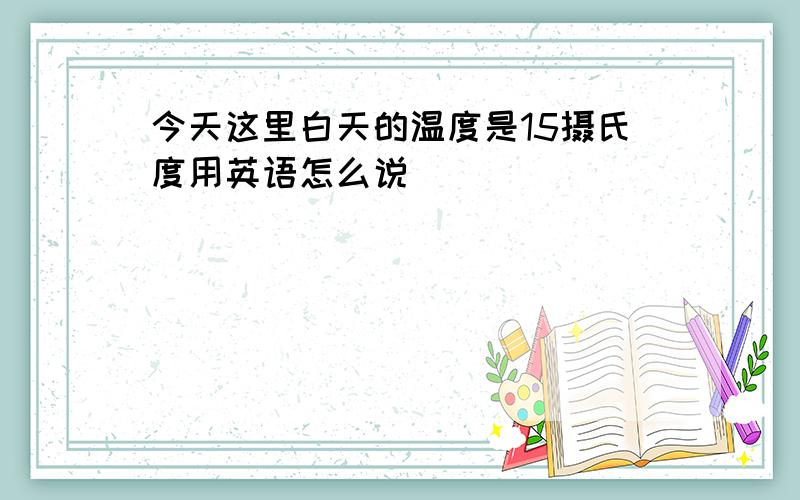 今天这里白天的温度是15摄氏度用英语怎么说