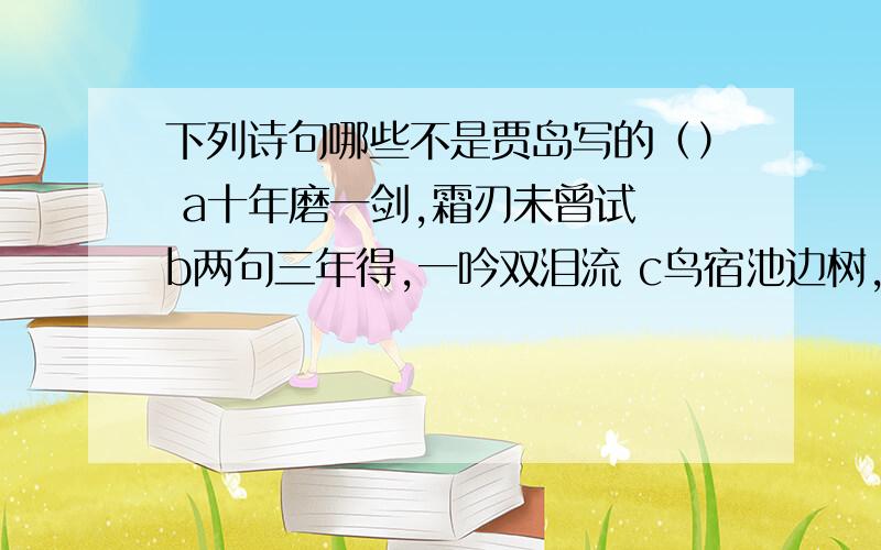 下列诗句哪些不是贾岛写的（） a十年磨一剑,霜刃未曾试 b两句三年得,一吟双泪流 c鸟宿池边树,僧敲月下d 明月松间照,清泉石上游