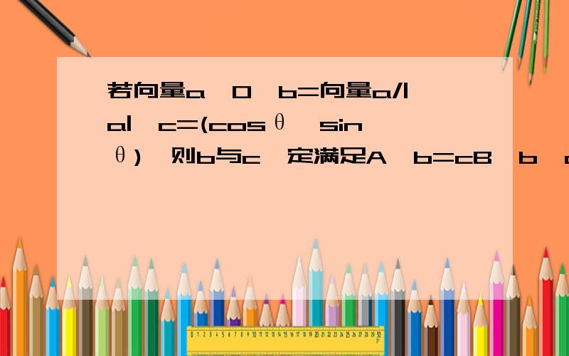 若向量a≠0,b=向量a/|a|,c=(cosθ,sinθ),则b与c一定满足A,b=cB,b*c=0C,(b+c)⊥(b-c)