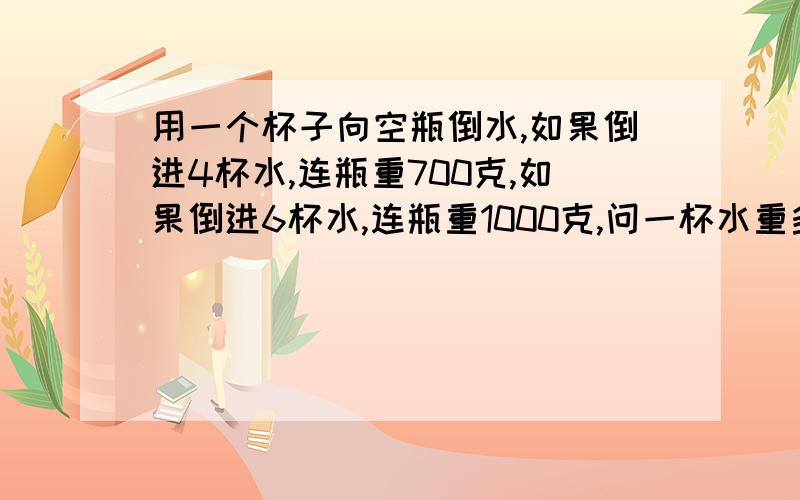 用一个杯子向空瓶倒水,如果倒进4杯水,连瓶重700克,如果倒进6杯水,连瓶重1000克,问一杯水重多少克,瓶重多少克?