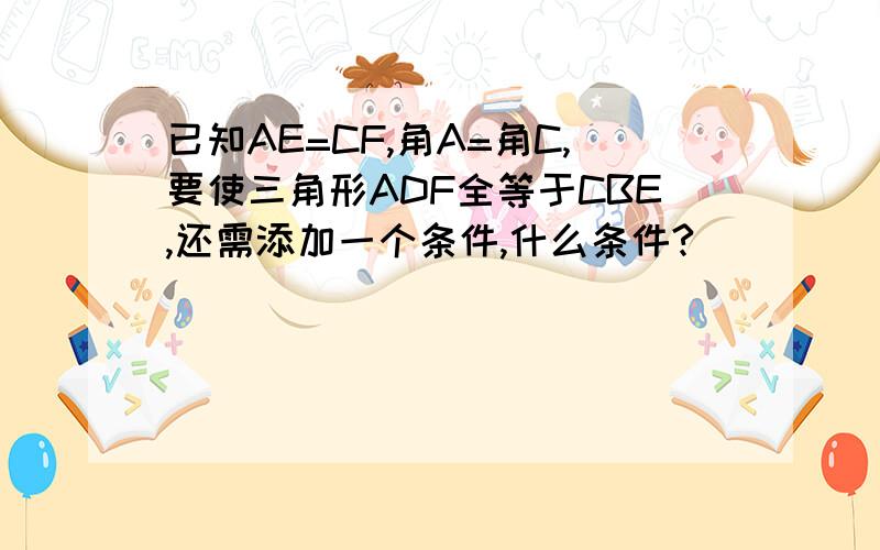 已知AE=CF,角A=角C,要使三角形ADF全等于CBE,还需添加一个条件,什么条件?