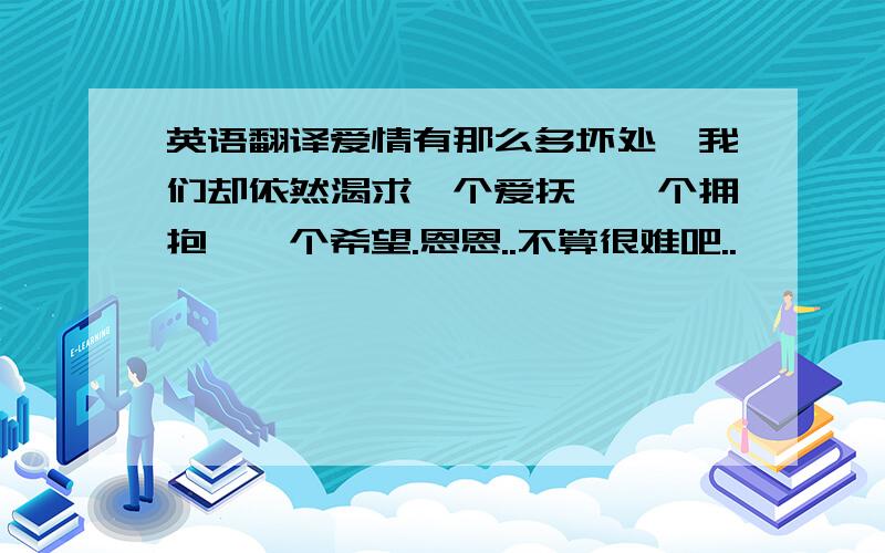 英语翻译爱情有那么多坏处,我们却依然渴求一个爱抚、一个拥抱、一个希望.恩恩..不算很难吧..