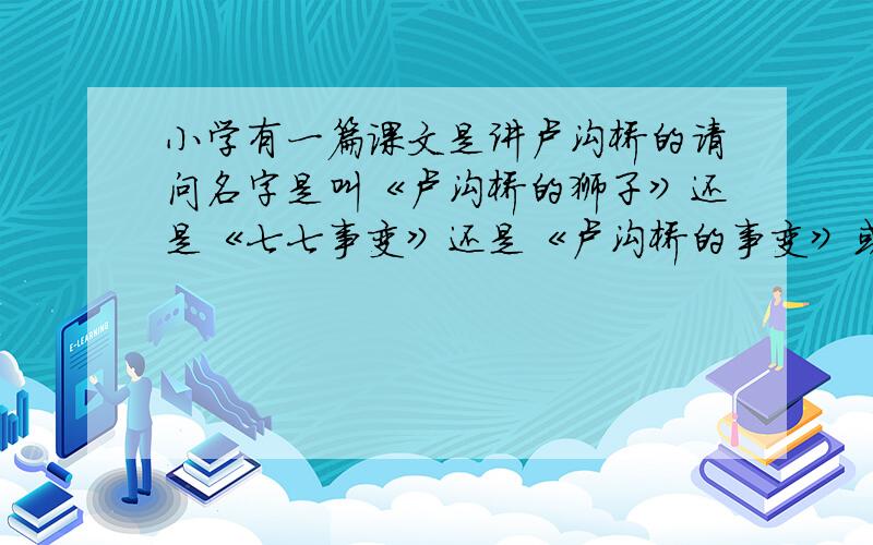 小学有一篇课文是讲卢沟桥的请问名字是叫《卢沟桥的狮子》还是《七七事变》还是《卢沟桥的事变》或者其他什么?几年纪学的?谢谢