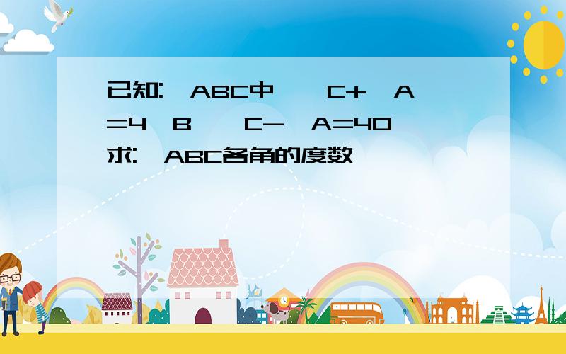 已知:△ABC中,∠C+∠A=4∠B,∠C-∠A=40°求:△ABC各角的度数