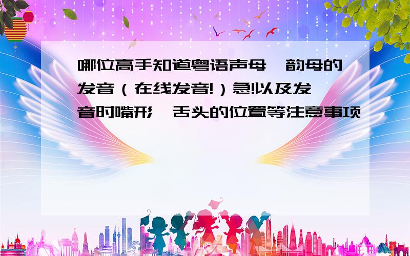 哪位高手知道粤语声母,韵母的发音（在线发音!）急!以及发音时嘴形,舌头的位置等注意事项