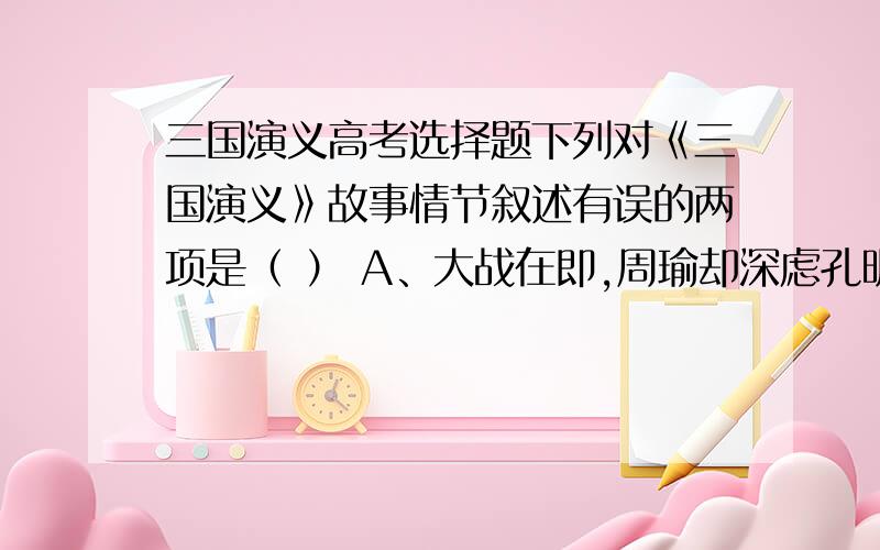 三国演义高考选择题下列对《三国演义》故事情节叙述有误的两项是（ ） A、大战在即,周瑜却深虑孔明、玄德之患,多次为难孔明,并以同盟为名赚刘备来吴,欲诱而杀之,但刘备身后有关羽按