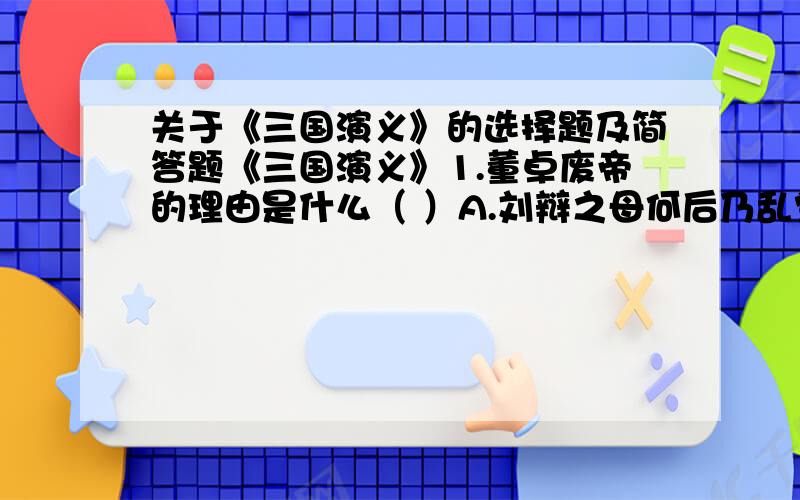 关于《三国演义》的选择题及简答题《三国演义》1.董卓废帝的理由是什么（ ）A.刘辩之母何后乃乱党的妹妹 B.刘辩懦弱,刘协聪明C.刘辩重用宦官败坏朝政 D.刘协乃长子2.董卓所立的刘协史称