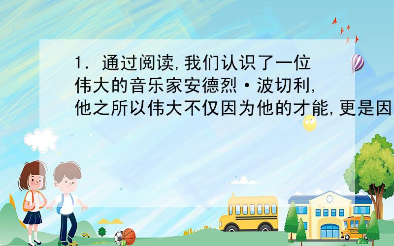 1．通过阅读,我们认识了一位伟大的音乐家安德烈·波切利,他之所以伟大不仅因为他的才能,更是因为他所具有的精神品质.08北京奥运会也会迎来许多像他一样意志顽强的人们,同学们,放飞你