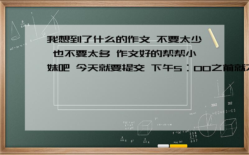 我想到了什么的作文 不要太少 也不要太多 作文好的帮帮小妹吧 今天就要提交 下午5：00之前就不要了