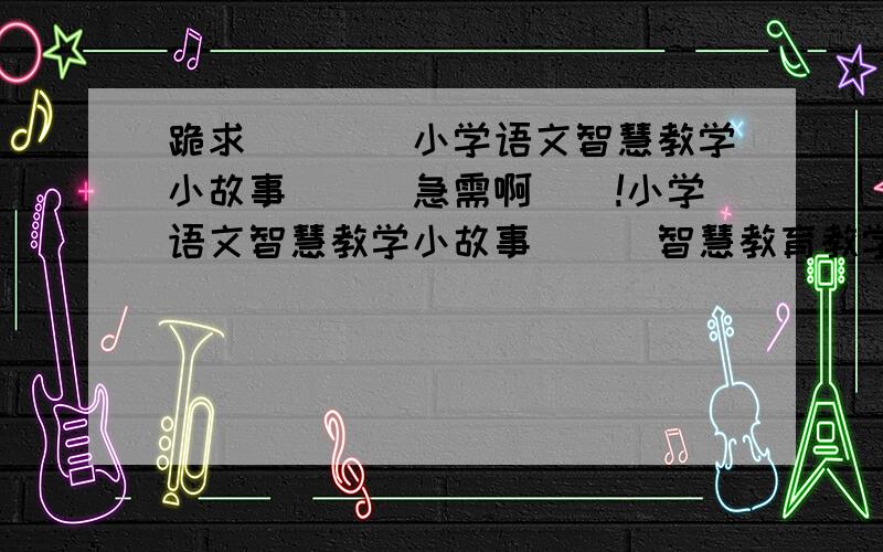 跪求````小学语文智慧教学小故事```急需啊``!小学语文智慧教学小故事```智慧教育教学都行````