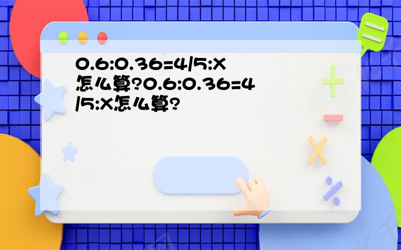 0.6:0.36=4/5:X怎么算?0.6:0.36=4/5:X怎么算?