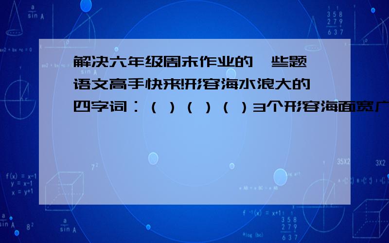 解决六年级周末作业的一些题 语文高手快来!形容海水浪大的四字词：（）（）（）3个形容海面宽广的四字词：（）（）（）3个《囚歌》这诗歌中的“狗洞”是指----------  填空：（）（）口