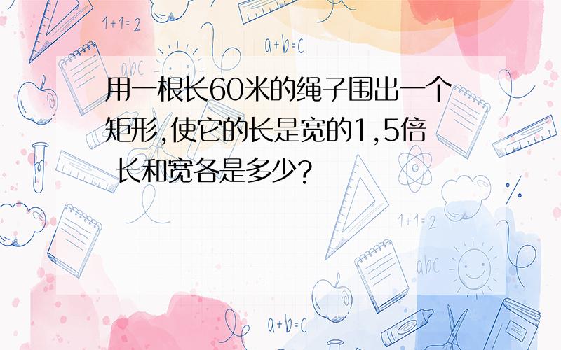 用一根长60米的绳子围出一个矩形,使它的长是宽的1,5倍 长和宽各是多少?