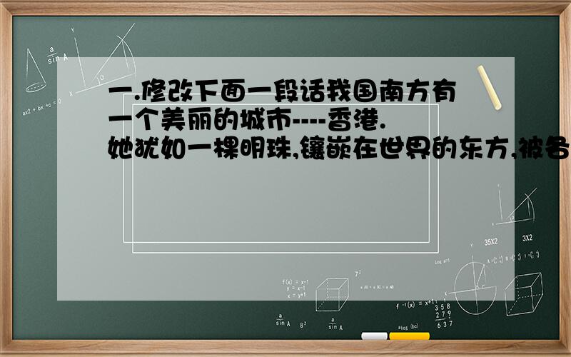 一.修改下面一段话我国南方有一个美丽的城市----香港.她犹如一棵明珠,镶嵌在世界的东方,被各国人民誉为的美称；夏天的香港是风景优美而又另人神往的季节,来自世界各地的人们,可以在这