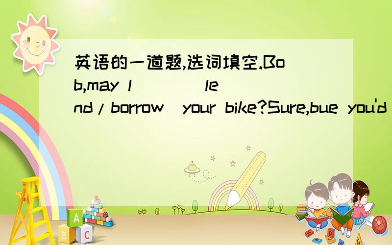 英语的一道题,选词填空.Bob,may l ( )(lend/borrow)your bike?Sure,bue you'd better not ( )(lend/borrow)it to others.