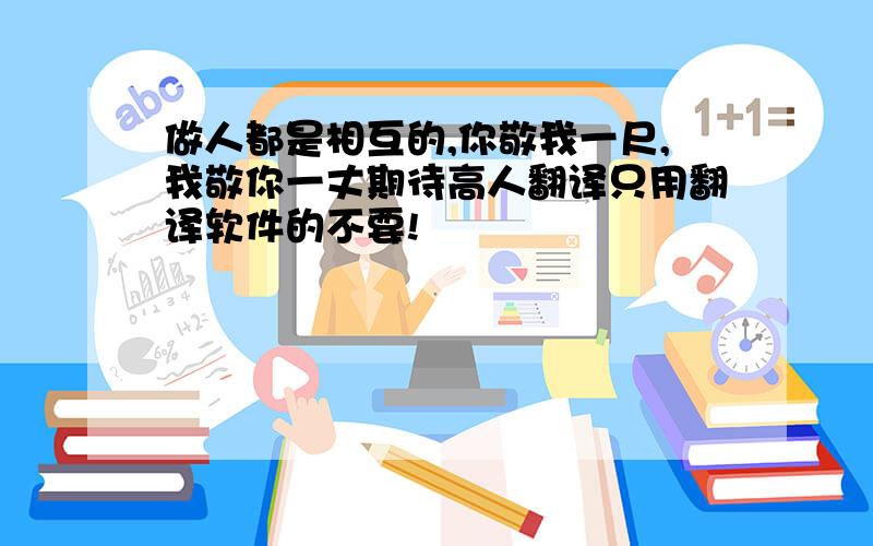 做人都是相互的,你敬我一尺,我敬你一丈期待高人翻译只用翻译软件的不要!