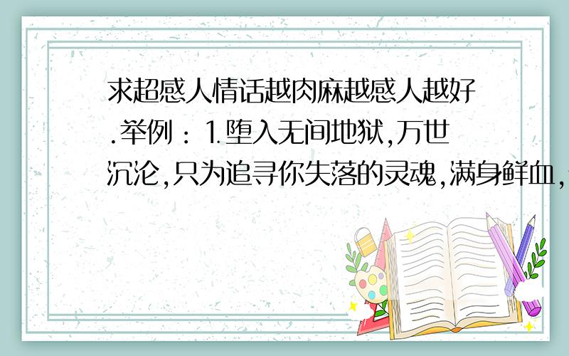 求超感人情话越肉麻越感人越好.举例：⒈堕入无间地狱,万世沉沦,只为追寻你失落的灵魂,满身鲜血,伤痕累累,向撒旦出卖自已的灵魂换回你的真心.世人唾骂,上天惩罚,我会背负所有的罪,只要