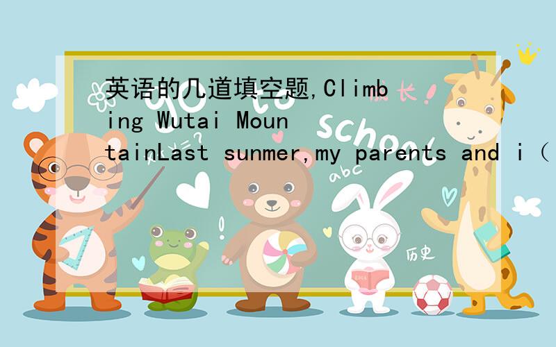 英语的几道填空题,Climbing Wutai MountainLast sunmer,my parents and i（ ） a trip to Wutai Mountain.it（ ） my first time leaving home and traveling to a new place,so i was very excited.We（ ） on the train and five hours later we（ ）