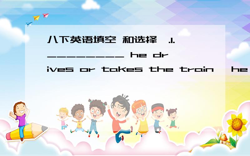 八下英语填空 和选择Ⅰ.1.________ he drives or takes the train ,he'll be here on time .A.If B.Whether C.When 2.Whether it will be _______ ,I must go.A.or B./ C.or notⅡ.选用whenever 、however 、 whatever 、wherever填空1.I'll talk wit