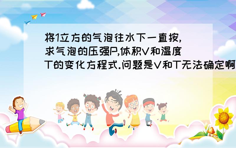 将1立方的气泡往水下一直按,求气泡的压强P,体积V和温度T的变化方程式.问题是V和T无法确定啊，P可以和水压一样，但是V和T如何变化呢？书本上求解PVT的方程都是在恒温或者恒压下的求解，