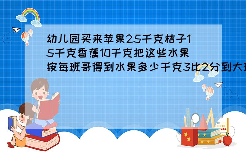 幼儿园买来苹果25千克桔子15千克香蕉10千克把这些水果按每班哥得到水果多少千克3比2分到大班和中班幼儿园买来苹果25千克,桔子15千克,香蕉10千克.把这些水果按3比2分到大班和中班.每班哥