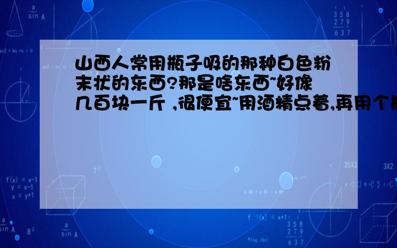 山西人常用瓶子吸的那种白色粉末状的东西?那是啥东西~好像几百块一斤 ,很便宜~用酒精点着,再用个瓶子灌点水,扎开个口对着吸~这边吸的人很多,都说不上瘾,也没见谁有像电视里演的毒瘾上