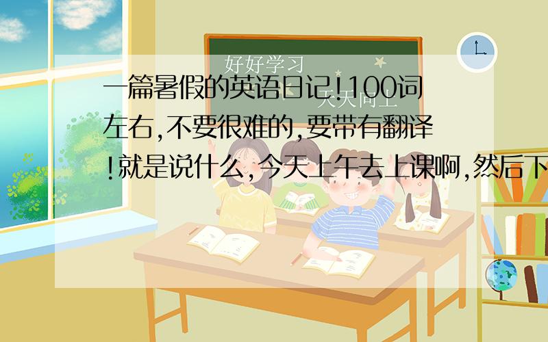 一篇暑假的英语日记!100词左右,不要很难的,要带有翻译!就是说什么,今天上午去上课啊,然后下午做作业啦,等等 这样的都可以,越快越好!网站也可以，但是要有翻译，实在不行的话，没翻译也