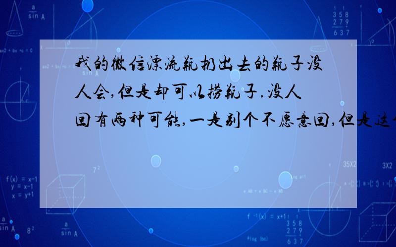 我的微信漂流瓶扔出去的瓶子没人会,但是却可以捞瓶子.没人回有两种可能,一是别个不愿意回,但是这个可以排除,因为我无论发什么都没人回,而且连续仍了好几天都没人回.这不可能一个人都