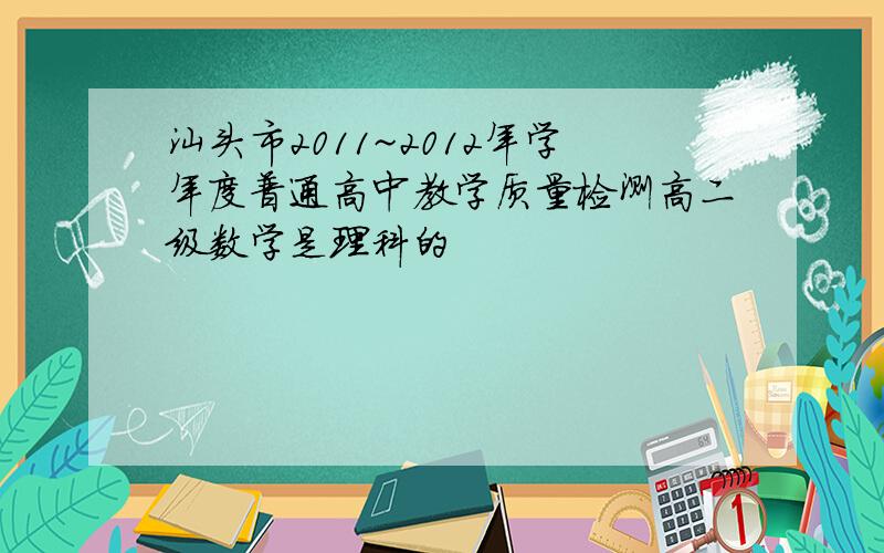 汕头市2011~2012年学年度普通高中教学质量检测高二级数学是理科的