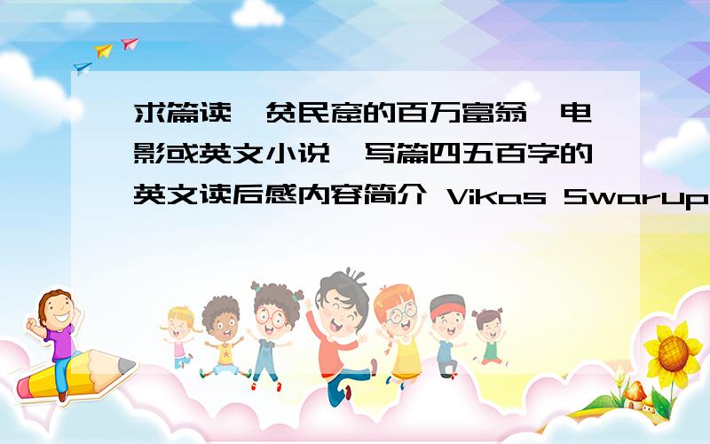 求篇读《贫民窟的百万富翁》电影或英文小说,写篇四五百字的英文读后感内容简介 Vikas Swarup\'s spectacular debut novel opens in a jail cell in Mumbai,India,where Ram Mohammad Thomas is being held after correctly answeri