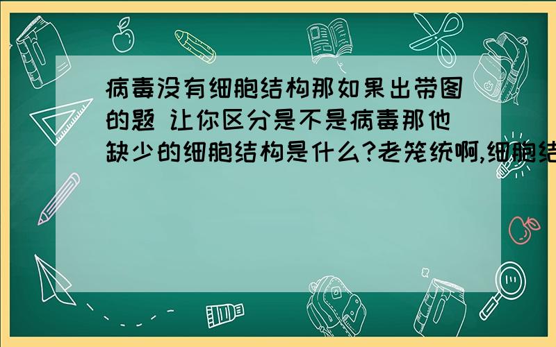 病毒没有细胞结构那如果出带图的题 让你区分是不是病毒那他缺少的细胞结构是什么?老笼统啊,细胞结构是细胞核细胞壁细胞质么?他都没有?