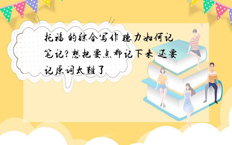 托福 的综合写作 听力如何记笔记?想把要点都记下来 还要记原词太难了