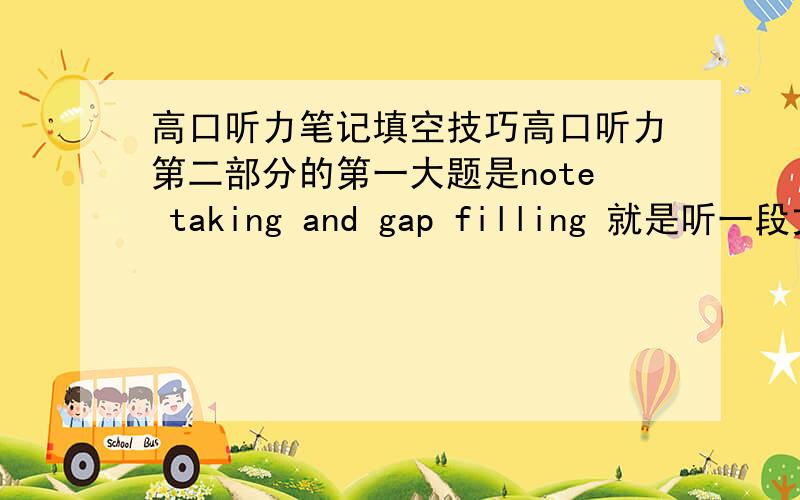 高口听力笔记填空技巧高口听力第二部分的第一大题是note taking and gap filling 就是听一段文章记下觉得重要的笔记,然后才把考卷发下来,都不知道要记哪些,前听后忘的,请问这个要怎么训练啊,