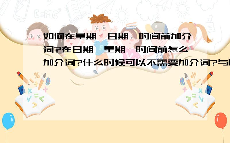 如何在星期、日期、时间前加介词?在日期、星期、时间前怎么加介词?什么时候可以不需要加介词?与时态有什么关系?一二楼的答案我早就掌握了，