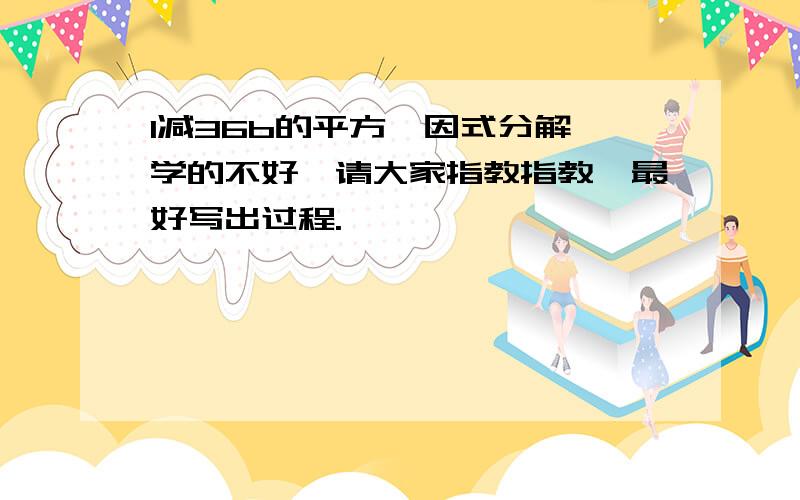 1减36b的平方,因式分解,学的不好,请大家指教指教,最好写出过程.