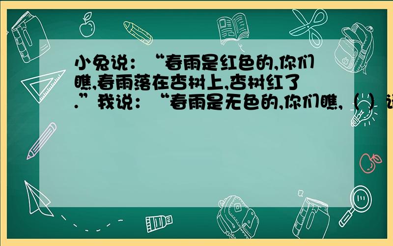 小兔说：“春雨是红色的,你们瞧,春雨落在杏树上,杏树红了.”我说：“春雨是无色的,你们瞧,（ ）请问括号里该填什么?