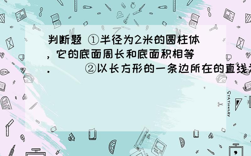 判断题 ①半径为2米的圆柱体, 它的底面周长和底面积相等.（ ） ②以长方形的一条边所在的直线为轴,让长判断题 ；①半径为2米的圆柱体, 它的底面周长和底面积相等.（ ） ②以长方形的一