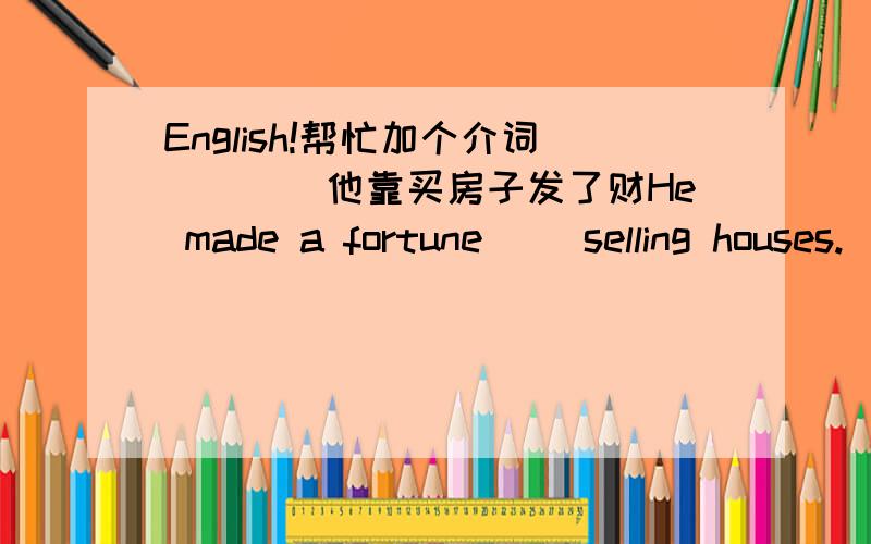 English!帮忙加个介词````他靠买房子发了财He made a fortune( )selling houses.