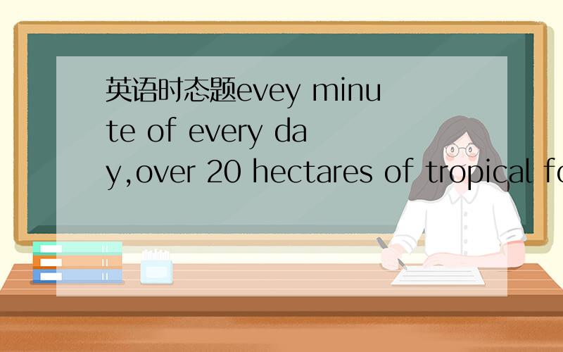 英语时态题evey minute of every day,over 20 hectares of tropical forest ___A are being cut down B has cut down C cut down D is cut down选哪个为什么