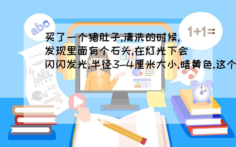 买了一个猪肚子,清洗的时候,发现里面有个石头,在灯光下会闪闪发光,半径3-4厘米大小,暗黄色.这个石头只要在灯光下就会闪闪发光,一闪一闪的,不知道是什么石头,.请专业人士给个答案.可以