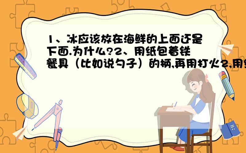 1、冰应该放在海鲜的上面还是下面.为什么?2、用纸包着铁餐具（比如说勺子）的柄,再用打火2,用纸包着铁餐具（比如说勺子）的柄，再用打火机去烧，为什么烧不着？