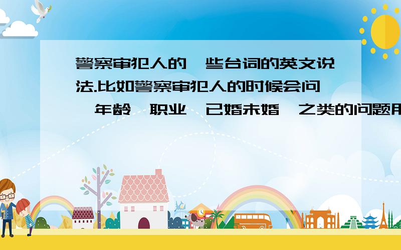 警察审犯人的一些台词的英文说法.比如警察审犯人的时候会问,年龄,职业,已婚未婚,之类的问题用英文怎么表达?还有就是,期间警察还会问什么,可以提供一下,那些英文电影有这样的片段.