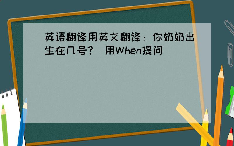 英语翻译用英文翻译：你奶奶出生在几号?（用When提问）