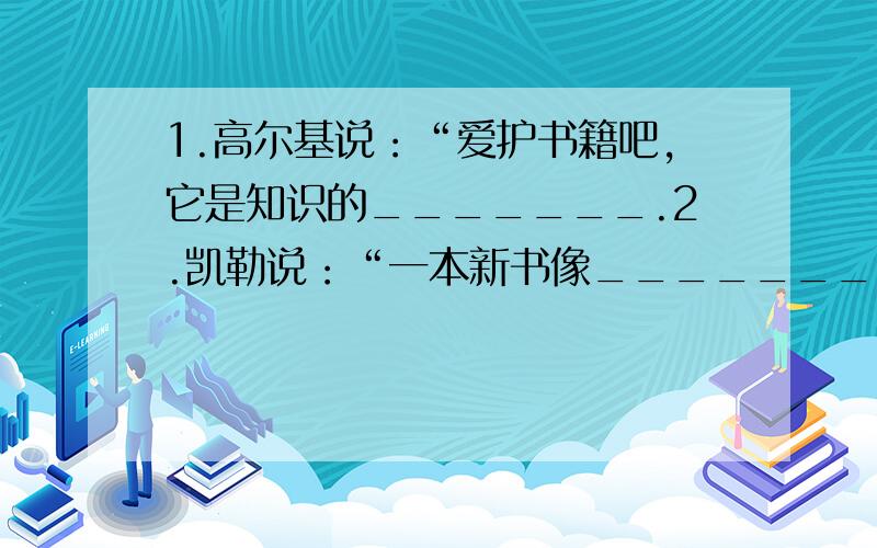 1.高尔基说：“爱护书籍吧,它是知识的_______.2.凯勒说：“一本新书像_______,带领着我们从狭隘的地方,驶向生活的无限广阔的海洋.”3.莎士比亚说：“书是全世界的______.”