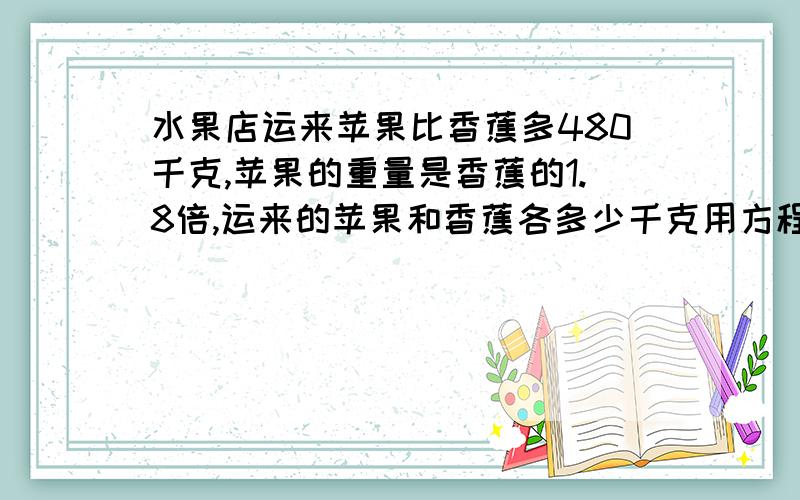 水果店运来苹果比香蕉多480千克,苹果的重量是香蕉的1.8倍,运来的苹果和香蕉各多少千克用方程解答,都要写出来