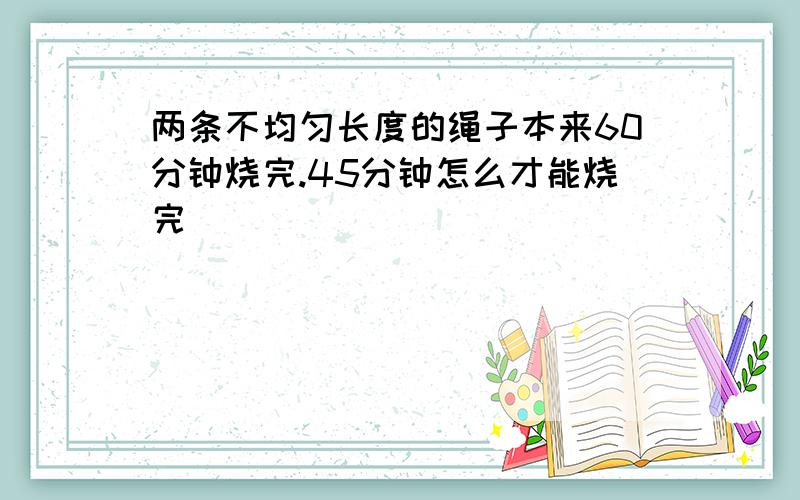 两条不均匀长度的绳子本来60分钟烧完.45分钟怎么才能烧完