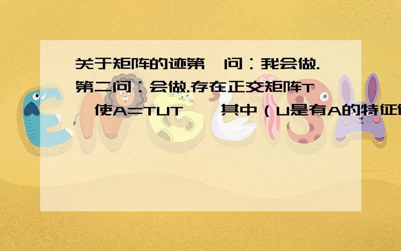 关于矩阵的迹第一问：我会做.第二问：会做.存在正交矩阵T,使A=TUT',其中（U是有A的特征值值u构成的矩阵,对角线上元素>=0）,所以Tr（AB）=Tr（TUT'B）=Tr（UT'BT）.T'BT也为半正定,其对角线元素大