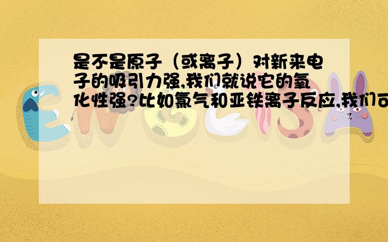 是不是原子（或离子）对新来电子的吸引力强,我们就说它的氧化性强?比如氯气和亚铁离子反应,我们可以把亚铁离子看成是铁离子束缚了一个电子,那么由于氯原子对新来电子的束缚力比铁离