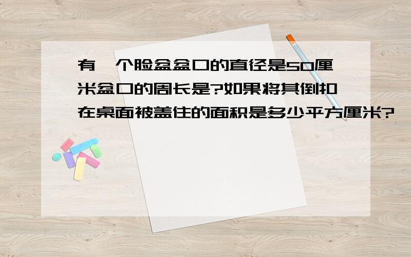 有一个脸盆盆口的直径是50厘米盆口的周长是?如果将其倒扣在桌面被盖住的面积是多少平方厘米?