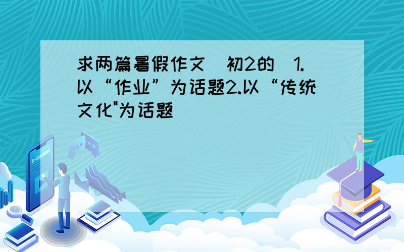 求两篇暑假作文（初2的)1.以“作业”为话题2.以“传统文化